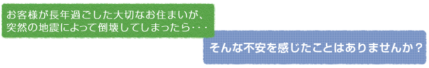 お客様が長年過ごした大切なお住まいが、突然の地震によって倒壊してしまったら…